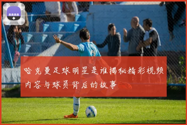 哈克曼足球明星是谁揭秘精彩视频内容与球员背后的故事